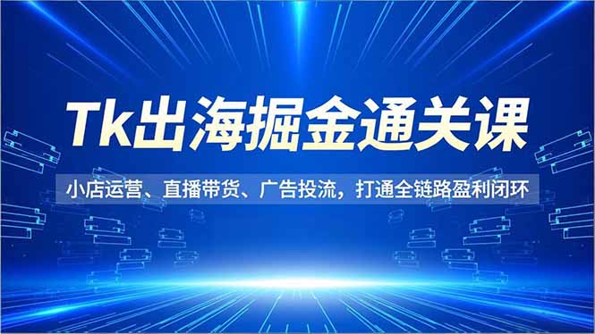 Tk出海掘金通关课，小店运营、直播带货、广告投流，打通全链路盈利闭环-自媒小站网创副业站