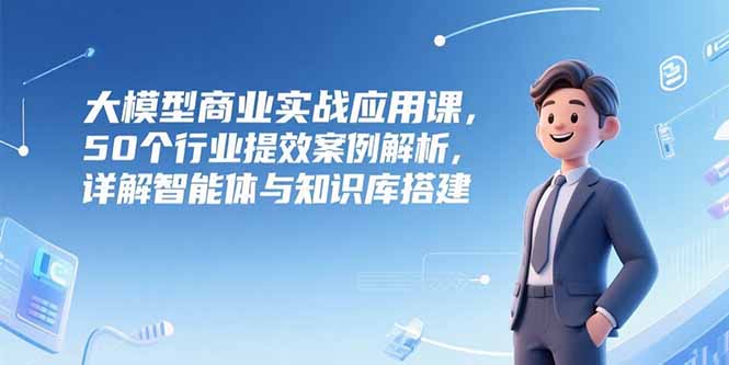 大模型商业实战应用课，50个行业提效案例解析，详解智能体与知识库搭建-自媒小站网创副业站