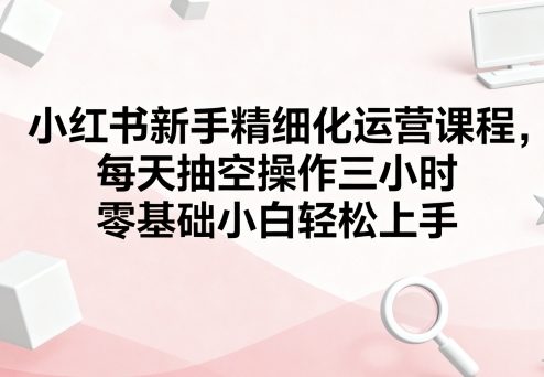 小红书新手精细化运营课程，每天抽空操作三小时，零基础小白轻松上手-自媒小站网创副业站