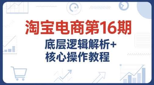 淘宝电商第16期，底层逻辑解析+核心操作教程，运营、推广提升能力的必学课程+配套资料-自媒小站网创副业站